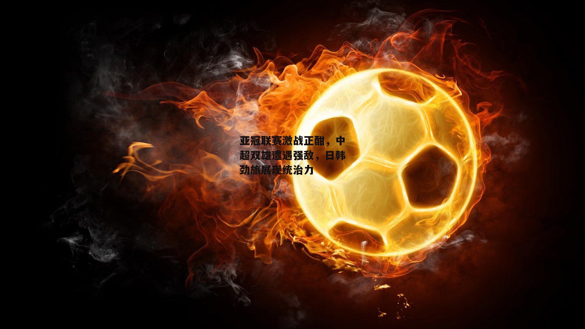 亚冠联赛激战正酣，中超双雄遭遇强敌，日韩劲旅展现统治力